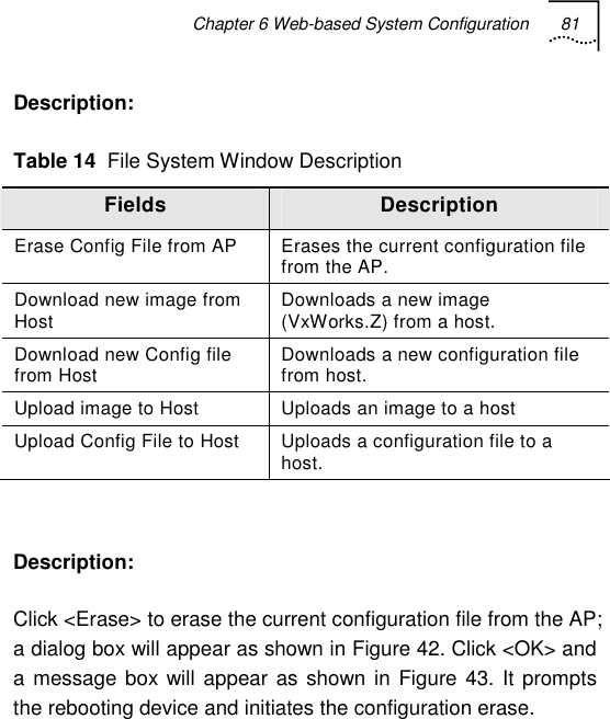 Chapter 6 Web-based System Configuration 81   Description: Table 14  File System Window Description Fields  Description Erase Config File from AP  Erases the current configuration file from the AP. Download new image from Host  Downloads a new image (VxWorks.Z) from a host. Download new Config file from Host  Downloads a new configuration file from host. Upload image to Host  Uploads an image to a host Upload Config File to Host  Uploads a configuration file to a host.  Description: Click &lt;Erase&gt; to erase the current configuration file from the AP; a dialog box will appear as shown in Figure 42. Click &lt;OK&gt; and a message box will appear as shown in Figure 43. It prompts the rebooting device and initiates the configuration erase. 