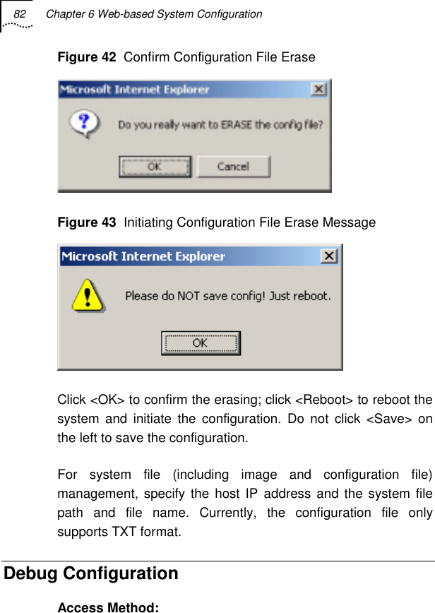 82  Chapter 6 Web-based System Configuration   Figure 42  Confirm Configuration File Erase  Figure 43  Initiating Configuration File Erase Message  Click &lt;OK&gt; to confirm the erasing; click &lt;Reboot&gt; to reboot the system and initiate the configuration. Do not click &lt;Save&gt; on the left to save the configuration. For system file (including image and configuration file) management, specify the host IP address and the system file path and file name. Currently, the configuration file only supports TXT format. Debug Configuration Access Method: 