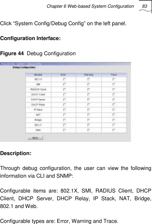 Chapter 6 Web-based System Configuration 83   Click “System Config/Debug Config” on the left panel. Configuration Interface:  Figure 44  Debug Configuration  Description: Through debug configuration, the user can view the following information via CLI and SNMP: Configurable items are: 802.1X, SMI, RADIUS Client, DHCP Client, DHCP Server, DHCP Relay, IP Stack, NAT, Bridge, 802.1 and Web. Configurable types are: Error, Warning and Trace. 