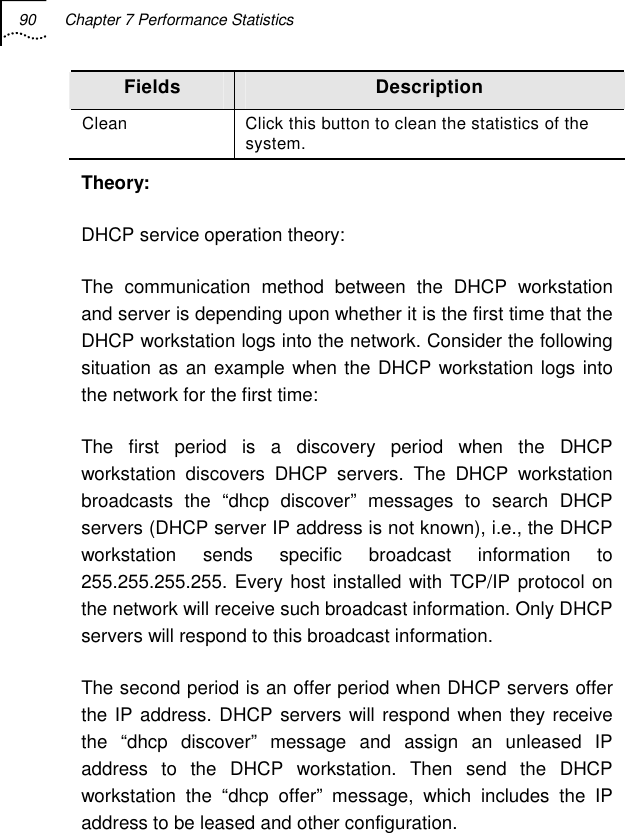 90  Chapter 7 Performance Statistics   Fields  Description Clean  Click this button to clean the statistics of the system. Theory: DHCP service operation theory: The communication method between the DHCP workstation and server is depending upon whether it is the first time that the DHCP workstation logs into the network. Consider the following situation as an example when the DHCP workstation logs into the network for the first time: The first period is a discovery period when the DHCP workstation discovers DHCP servers. The DHCP workstation broadcasts the “dhcp discover” messages to search DHCP servers (DHCP server IP address is not known), i.e., the DHCP workstation sends specific broadcast information to 255.255.255.255. Every host installed with TCP/IP protocol on the network will receive such broadcast information. Only DHCP servers will respond to this broadcast information. The second period is an offer period when DHCP servers offer the IP address. DHCP servers will respond when they receive the “dhcp discover” message and assign an unleased IP address to the DHCP workstation. Then send the DHCP workstation the “dhcp offer” message, which includes the IP address to be leased and other configuration. 