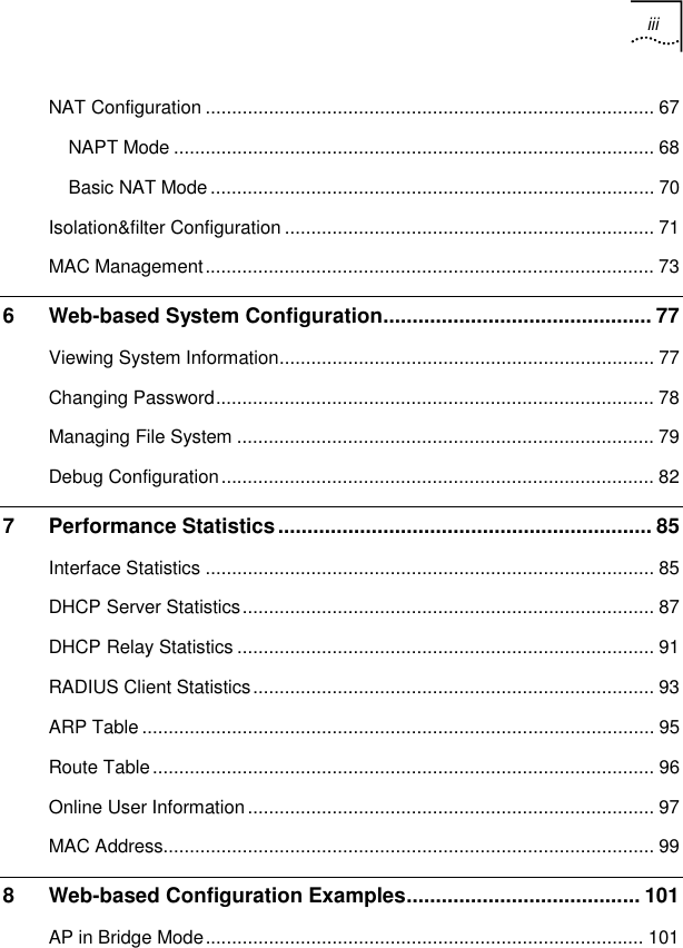 iii   NAT Configuration ..................................................................................... 67 NAPT Mode ........................................................................................... 68 Basic NAT Mode .................................................................................... 70 Isolation&amp;filter Configuration ...................................................................... 71 MAC Management..................................................................................... 73 6 Web-based System Configuration.............................................. 77 Viewing System Information....................................................................... 77 Changing Password................................................................................... 78 Managing File System ............................................................................... 79 Debug Configuration.................................................................................. 82 7 Performance Statistics................................................................ 85 Interface Statistics ..................................................................................... 85 DHCP Server Statistics.............................................................................. 87 DHCP Relay Statistics ............................................................................... 91 RADIUS Client Statistics............................................................................ 93 ARP Table ................................................................................................. 95 Route Table............................................................................................... 96 Online User Information............................................................................. 97 MAC Address............................................................................................. 99 8 Web-based Configuration Examples........................................ 101 AP in Bridge Mode................................................................................... 101 