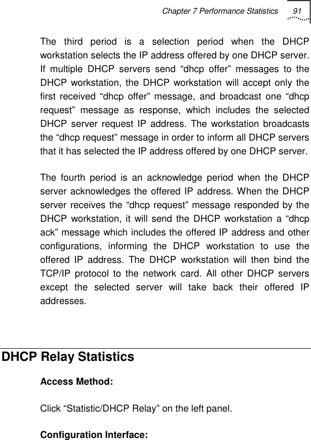 Chapter 7 Performance Statistics 91   The third period is a selection period when the DHCP workstation selects the IP address offered by one DHCP server. If multiple DHCP servers send “dhcp offer” messages to the DHCP workstation, the DHCP workstation will accept only the first received “dhcp offer” message, and broadcast one “dhcp request” message as response, which includes the selected DHCP server request IP address. The workstation broadcasts the “dhcp request” message in order to inform all DHCP servers that it has selected the IP address offered by one DHCP server. The fourth period is an acknowledge period when the DHCP server acknowledges the offered IP address. When the DHCP server receives the “dhcp request” message responded by the DHCP workstation, it will send the DHCP workstation a “dhcp ack” message which includes the offered IP address and other configurations, informing the DHCP workstation to use the offered IP address. The DHCP workstation will then bind the TCP/IP protocol to the network card. All other DHCP servers except the selected server will take back their offered IP addresses.  DHCP Relay Statistics Access Method: Click “Statistic/DHCP Relay” on the left panel. Configuration Interface:  