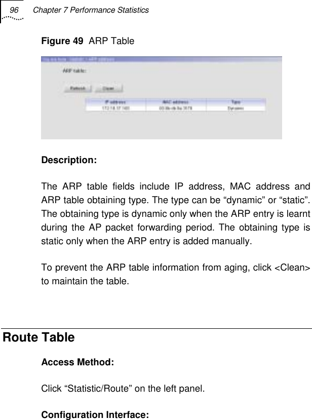 96  Chapter 7 Performance Statistics   Figure 49  ARP Table  Description: The ARP table fields include IP address, MAC address and ARP table obtaining type. The type can be “dynamic” or “static”. The obtaining type is dynamic only when the ARP entry is learnt during the AP packet forwarding period. The obtaining type is static only when the ARP entry is added manually. To prevent the ARP table information from aging, click &lt;Clean&gt; to maintain the table.  Route Table Access Method: Click “Statistic/Route” on the left panel. Configuration Interface:  