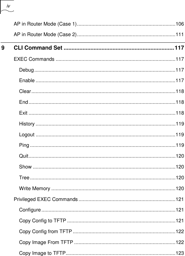 iv    AP in Router Mode (Case 1).....................................................................106 AP in Router Mode (Case 2).....................................................................111 9 CLI Command Set ......................................................................117 EXEC Commands ....................................................................................117 Debug...................................................................................................117 Enable ..................................................................................................117 Clear.....................................................................................................118 End.......................................................................................................118 Exit .......................................................................................................118 History ..................................................................................................119 Logout ..................................................................................................119 Ping ......................................................................................................119 Quit.......................................................................................................120 Show ....................................................................................................120 Tree......................................................................................................120 Write Memory .......................................................................................120 Privileged EXEC Commands....................................................................121 Configure..............................................................................................121 Copy Config to TFTP ............................................................................121 Copy Config from TFTP ........................................................................122 Copy Image From TFTP .......................................................................122 Copy Image to TFTP.............................................................................123 