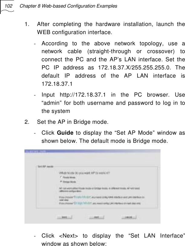 102  Chapter 8 Web-based Configuration Examples   1.  After completing the hardware installation, launch the WEB configuration interface. -  According to the above network topology, use a network cable (straight-through or crossover) to connect the PC and the AP’s LAN interface. Set the PC IP address as 172.18.37.X/255.255.255.0. The default IP address of the AP LAN interface is 172.18.37.1 - Input http://172.18.37.1 in the PC browser. Use “admin” for both username and password to log in to the system 2.  Set the AP in Bridge mode. - Click Guide to display the “Set AP Mode” window as shown below. The default mode is Bridge mode.  -  Click &lt;Next&gt; to display the “Set LAN Interface” window as shown below: 