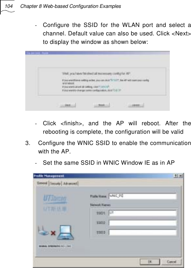 104  Chapter 8 Web-based Configuration Examples   -  Configure the SSID for the WLAN port and select a channel. Default value can also be used. Click &lt;Next&gt; to display the window as shown below:  -  Click &lt;finish&gt;, and the AP will reboot. After the rebooting is complete, the configuration will be valid  3.  Configure the WNIC SSID to enable the communication with the AP. -  Set the same SSID in WNIC Window IE as in AP  