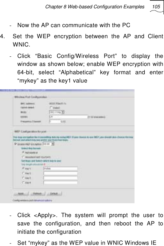 Chapter 8 Web-based Configuration Examples 105   -  Now the AP can communicate with the PC  4.  Set the WEP encryption between the AP and Client WNIC. -  Click “Basic Config/Wireless Port” to display the window as shown below; enable WEP encryption with 64-bit, select “Alphabetical” key format and enter “mykey” as the key1 value  -  Click &lt;Apply&gt;. The system will prompt the user to save the configuration, and then reboot the AP to initiate the configuration -  Set “mykey” as the WEP value in WNIC Windows IE  