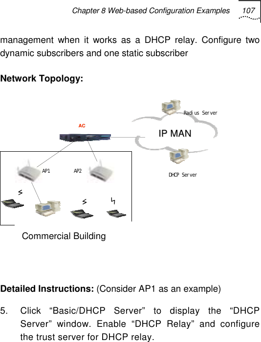 Chapter 8 Web-based Configuration Examples 107   management when it works as a DHCP relay. Configure two dynamic subscribers and one static subscriber  Network Topology:  上行口 AACC AP1 AP2 DHCP Ser ver企业大楼 I I P P   M M A A N N    Radi us Ser ver  Detailed Instructions: (Consider AP1 as an example) 5.  Click “Basic/DHCP Server” to display the “DHCP Server” window. Enable “DHCP Relay” and configure the trust server for DHCP relay. Commercial Building 