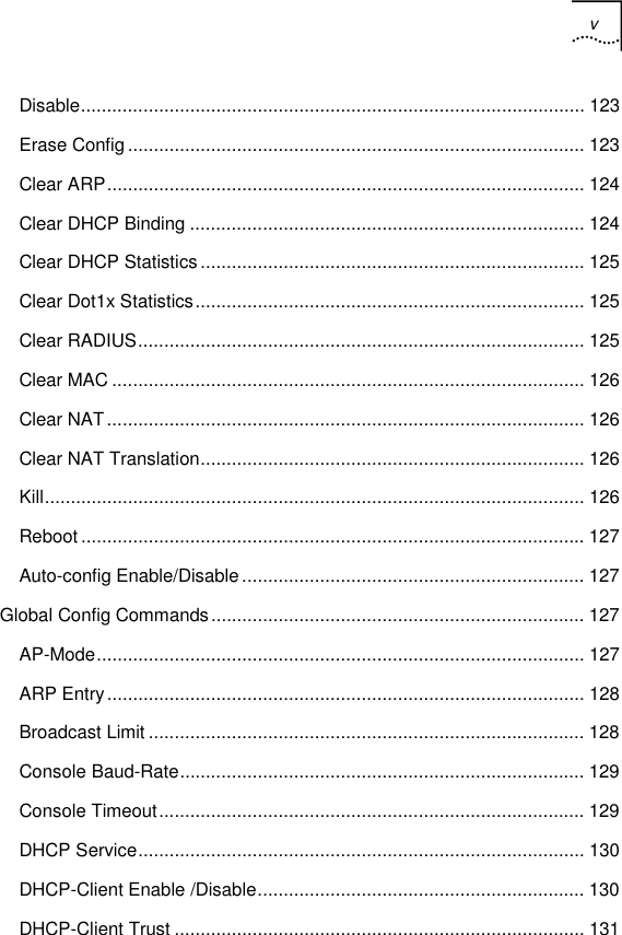 v   Disable................................................................................................. 123 Erase Config........................................................................................ 123 Clear ARP............................................................................................ 124 Clear DHCP Binding ............................................................................ 124 Clear DHCP Statistics.......................................................................... 125 Clear Dot1x Statistics........................................................................... 125 Clear RADIUS...................................................................................... 125 Clear MAC ........................................................................................... 126 Clear NAT............................................................................................ 126 Clear NAT Translation.......................................................................... 126 Kill........................................................................................................ 126 Reboot ................................................................................................. 127 Auto-config Enable/Disable.................................................................. 127 Global Config Commands........................................................................ 127 AP-Mode.............................................................................................. 127 ARP Entry............................................................................................ 128 Broadcast Limit .................................................................................... 128 Console Baud-Rate.............................................................................. 129 Console Timeout.................................................................................. 129 DHCP Service...................................................................................... 130 DHCP-Client Enable /Disable............................................................... 130 DHCP-Client Trust ............................................................................... 131 