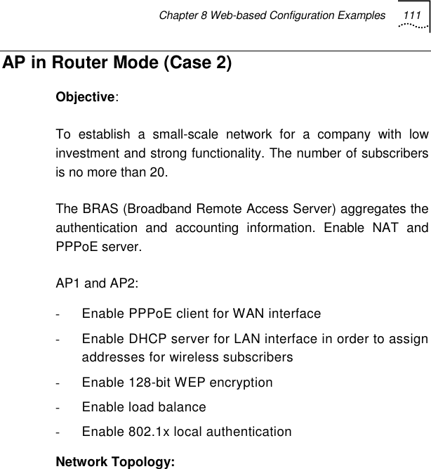 Chapter 8 Web-based Configuration Examples 111   AP in Router Mode (Case 2) Objective: To establish a small-scale network for a company with low investment and strong functionality. The number of subscribers is no more than 20. The BRAS (Broadband Remote Access Server) aggregates the authentication and accounting information. Enable NAT and PPPoE server. AP1 and AP2: -  Enable PPPoE client for WAN interface -  Enable DHCP server for LAN interface in order to assign addresses for wireless subscribers -  Enable 128-bit WEP encryption -  Enable load balance -  Enable 802.1x local authentication Network Topology: 