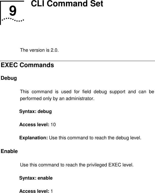   9  CLI Command Set   The version is 2.0. EXEC Commands Debug This command is used for field debug support and can be performed only by an administrator.  Syntax: debug Access level: 10 Explanation: Use this command to reach the debug level. Enable  Use this command to reach the privileged EXEC level.  Syntax: enable  Access level: 1 9  