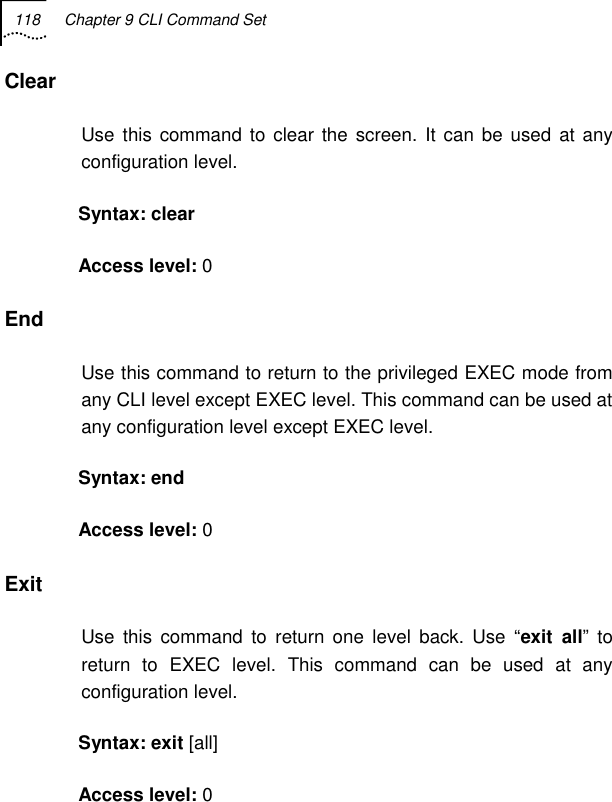 118  Chapter 9 CLI Command Set   Clear  Use this command to clear the screen. It can be used at any configuration level. Syntax: clear  Access level: 0 End Use this command to return to the privileged EXEC mode from any CLI level except EXEC level. This command can be used at any configuration level except EXEC level. Syntax: end  Access level: 0 Exit Use this command to return one level back. Use “exit all” to return to EXEC level. This command can be used at any configuration level. Syntax: exit [all] Access level: 0 