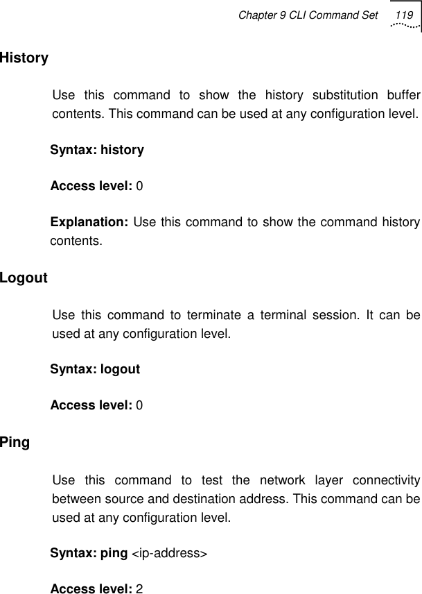 Chapter 9 CLI Command Set 119   History Use this command to show the history substitution buffer contents. This command can be used at any configuration level.  Syntax: history Access level: 0 Explanation: Use this command to show the command history contents.  Logout  Use this command to terminate a terminal session. It can be used at any configuration level. Syntax: logout Access level: 0 Ping Use this command to test the network layer connectivity between source and destination address. This command can be used at any configuration level. Syntax: ping &lt;ip-address&gt; Access level: 2 