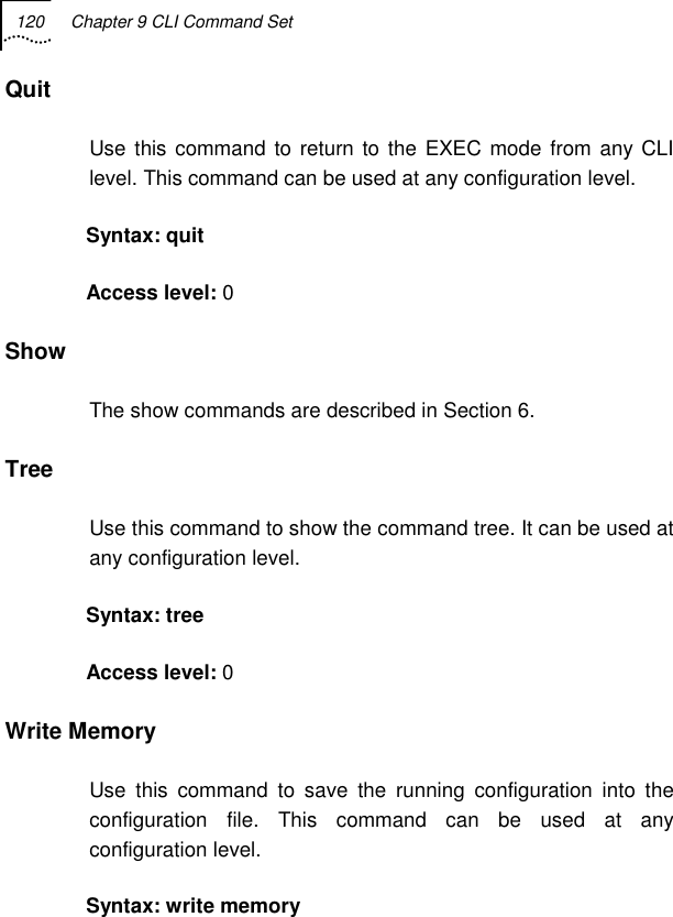 120  Chapter 9 CLI Command Set   Quit Use this command to return to the EXEC mode from any CLI level. This command can be used at any configuration level. Syntax: quit  Access level: 0 Show The show commands are described in Section 6. Tree  Use this command to show the command tree. It can be used at any configuration level. Syntax: tree Access level: 0 Write Memory  Use this command to save the running configuration into the configuration file. This command can be used at any configuration level. Syntax: write memory 