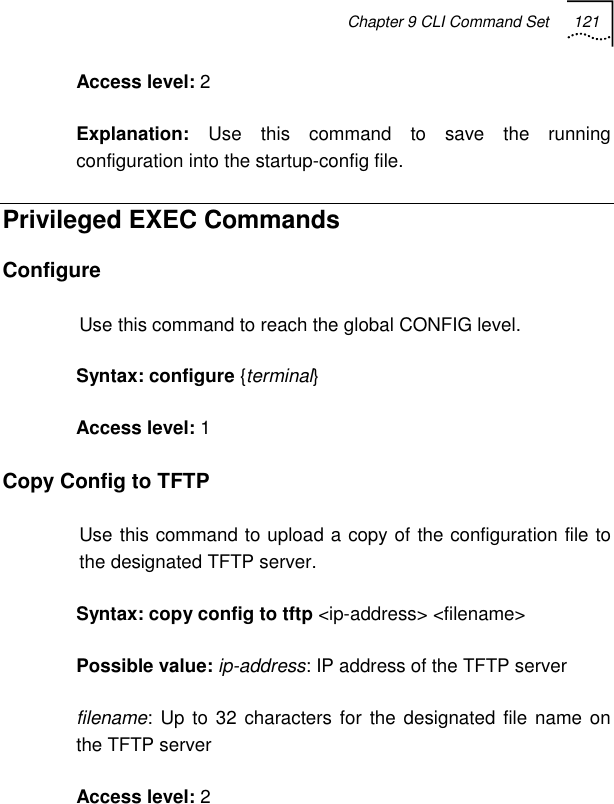 Chapter 9 CLI Command Set 121   Access level: 2 Explanation:  Use this command to save the running configuration into the startup-config file. Privileged EXEC Commands Configure Use this command to reach the global CONFIG level. Syntax: configure {terminal} Access level: 1 Copy Config to TFTP Use this command to upload a copy of the configuration file to the designated TFTP server. Syntax: copy config to tftp &lt;ip-address&gt; &lt;filename&gt; Possible value: ip-address: IP address of the TFTP server filename: Up to 32 characters for the designated file name on the TFTP server Access level: 2 