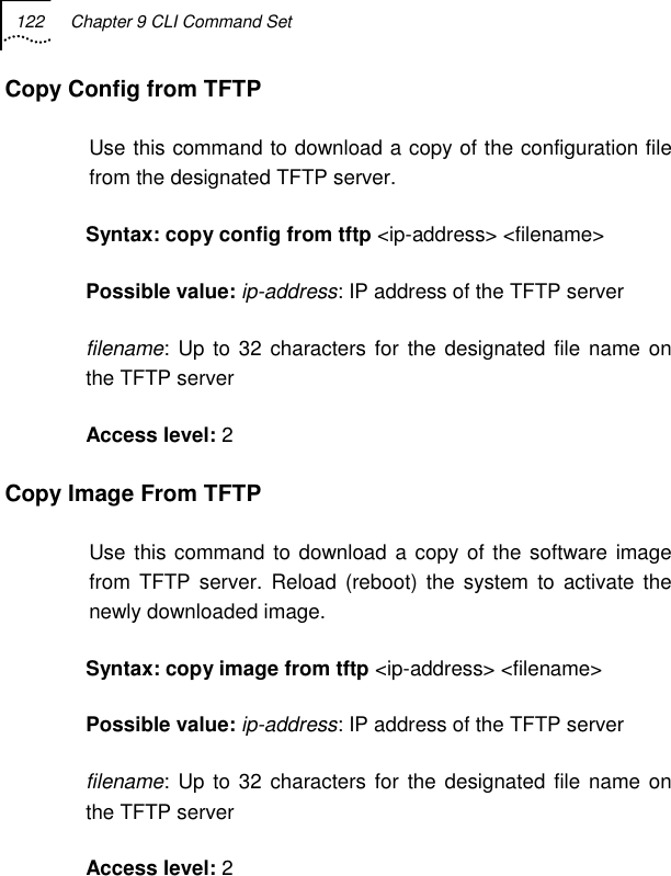 122  Chapter 9 CLI Command Set   Copy Config from TFTP  Use this command to download a copy of the configuration file from the designated TFTP server. Syntax: copy config from tftp &lt;ip-address&gt; &lt;filename&gt;   Possible value: ip-address: IP address of the TFTP server filename: Up to 32 characters for the designated file name on the TFTP server Access level: 2 Copy Image From TFTP  Use this command to download a copy of the software image from TFTP server. Reload (reboot) the system to activate the newly downloaded image. Syntax: copy image from tftp &lt;ip-address&gt; &lt;filename&gt;    Possible value: ip-address: IP address of the TFTP server filename: Up to 32 characters for the designated file name on the TFTP server Access level: 2 