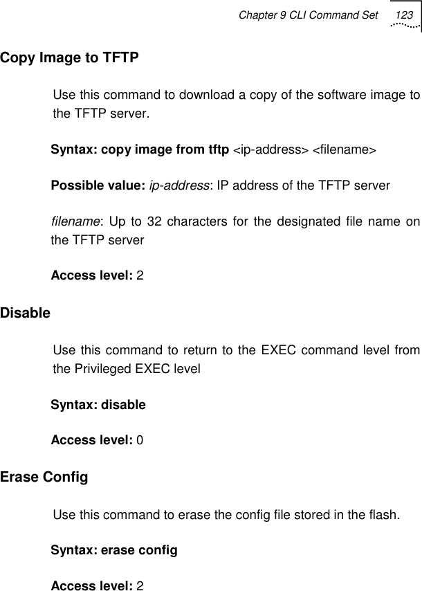 Chapter 9 CLI Command Set 123   Copy Image to TFTP  Use this command to download a copy of the software image to the TFTP server. Syntax: copy image from tftp &lt;ip-address&gt; &lt;filename&gt;    Possible value: ip-address: IP address of the TFTP server filename: Up to 32 characters for the designated file name on the TFTP server  Access level: 2 Disable Use this command to return to the EXEC command level from the Privileged EXEC level Syntax: disable Access level: 0 Erase Config  Use this command to erase the config file stored in the flash. Syntax: erase config Access level: 2 