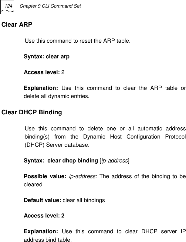 124  Chapter 9 CLI Command Set   Clear ARP Use this command to reset the ARP table. Syntax: clear arp Access level: 2 Explanation:  Use this command to clear the ARP table or delete all dynamic entries. Clear DHCP Binding Use this command to delete one or all automatic address binding(s) from the Dynamic Host Configuration Protocol (DHCP) Server database. Syntax:  clear dhcp binding [ip-address] Possible value: ip-address: The address of the binding to be cleared Default value: clear all bindings Access level: 2 Explanation:  Use this command to clear DHCP server IP address bind table. 