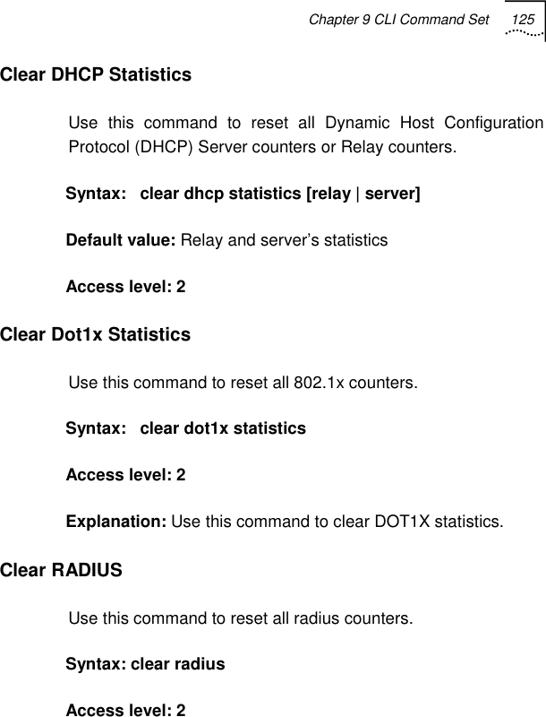 Chapter 9 CLI Command Set 125   Clear DHCP Statistics Use this command to reset all Dynamic Host Configuration Protocol (DHCP) Server counters or Relay counters.  Syntax:   clear dhcp statistics [relay | server] Default value: Relay and server’s statistics Access level: 2 Clear Dot1x Statistics Use this command to reset all 802.1x counters. Syntax:   clear dot1x statistics  Access level: 2 Explanation: Use this command to clear DOT1X statistics. Clear RADIUS Use this command to reset all radius counters. Syntax: clear radius Access level: 2 