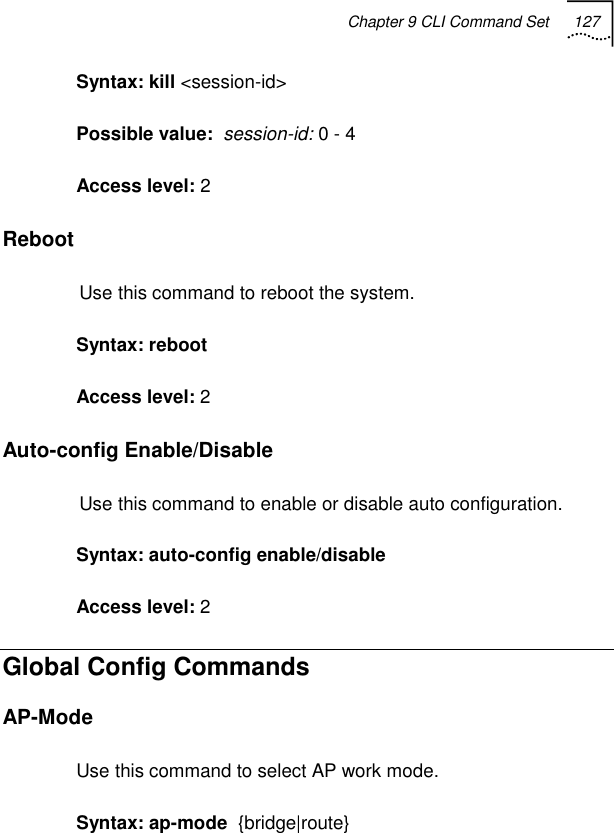 Chapter 9 CLI Command Set 127   Syntax: kill &lt;session-id&gt; Possible value:  session-id: 0 - 4 Access level: 2 Reboot Use this command to reboot the system. Syntax: reboot Access level: 2 Auto-config Enable/Disable Use this command to enable or disable auto configuration. Syntax: auto-config enable/disable Access level: 2 Global Config Commands AP-Mode Use this command to select AP work mode. Syntax: ap-mode  {bridge|route} 