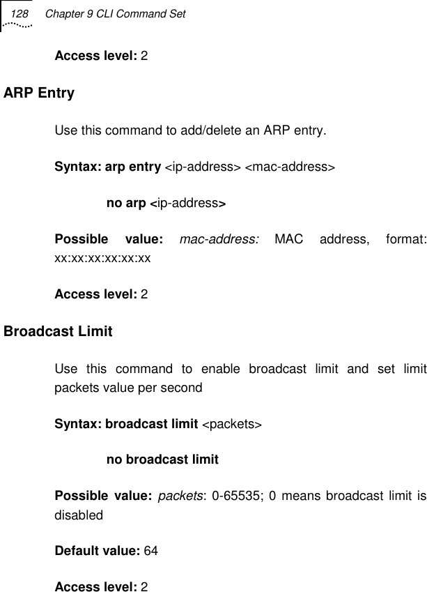 128  Chapter 9 CLI Command Set   Access level: 2 ARP Entry Use this command to add/delete an ARP entry. Syntax: arp entry &lt;ip-address&gt; &lt;mac-address&gt;                no arp &lt;ip-address&gt; Possible value: mac-address: MAC address, format: xx:xx:xx:xx:xx:xx Access level: 2 Broadcast Limit Use this command to enable broadcast limit and set limit packets value per second Syntax: broadcast limit &lt;packets&gt;                no broadcast limit Possible value: packets: 0-65535; 0 means broadcast limit is disabled Default value: 64 Access level: 2 