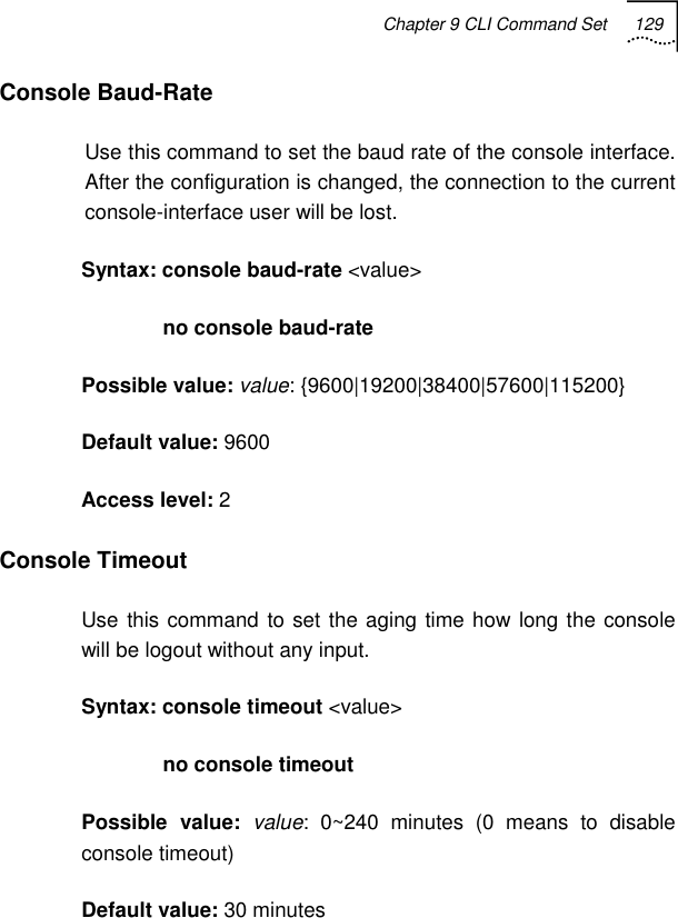 Chapter 9 CLI Command Set 129   Console Baud-Rate Use this command to set the baud rate of the console interface. After the configuration is changed, the connection to the current console-interface user will be lost. Syntax: console baud-rate &lt;value&gt;               no console baud-rate Possible value: value: {9600|19200|38400|57600|115200} Default value: 9600 Access level: 2 Console Timeout Use this command to set the aging time how long the console will be logout without any input. Syntax: console timeout &lt;value&gt;               no console timeout Possible value: value: 0~240 minutes (0 means to disable console timeout) Default value: 30 minutes 