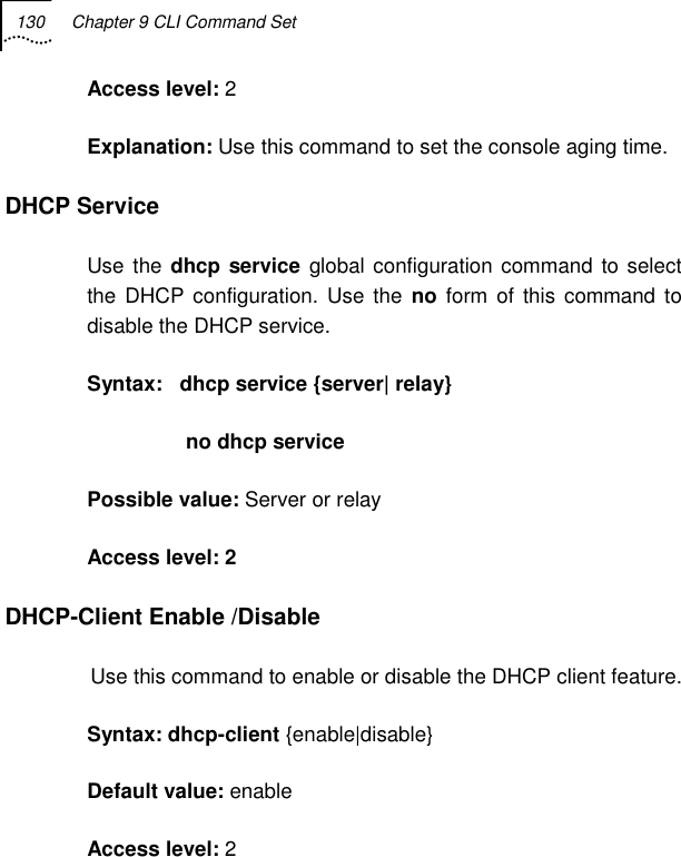 130  Chapter 9 CLI Command Set   Access level: 2 Explanation: Use this command to set the console aging time. DHCP Service  Use the dhcp service global configuration command to select the DHCP configuration. Use the no form of this command to disable the DHCP service. Syntax:   dhcp service {server| relay}                  no dhcp service  Possible value: Server or relay  Access level: 2 DHCP-Client Enable /Disable Use this command to enable or disable the DHCP client feature. Syntax: dhcp-client {enable|disable}  Default value: enable Access level: 2 