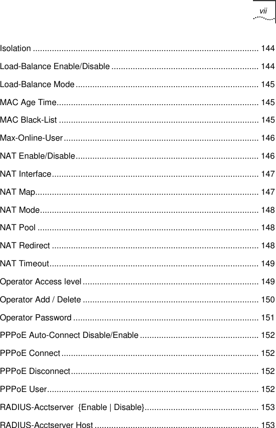 vii   Isolation ............................................................................................... 144 Load-Balance Enable/Disable .............................................................. 144 Load-Balance Mode............................................................................. 145 MAC Age Time..................................................................................... 145 MAC Black-List .................................................................................... 145 Max-Online-User.................................................................................. 146 NAT Enable/Disable............................................................................. 146 NAT Interface....................................................................................... 147 NAT Map.............................................................................................. 147 NAT Mode............................................................................................ 148 NAT Pool ............................................................................................. 148 NAT Redirect ....................................................................................... 148 NAT Timeout........................................................................................ 149 Operator Access level.......................................................................... 149 Operator Add / Delete .......................................................................... 150 Operator Password .............................................................................. 151 PPPoE Auto-Connect Disable/Enable .................................................. 152 PPPoE Connect................................................................................... 152 PPPoE Disconnect............................................................................... 152 PPPoE User......................................................................................... 152 RADIUS-Acctserver  {Enable | Disable}................................................ 153 RADIUS-Acctserver Host..................................................................... 153 
