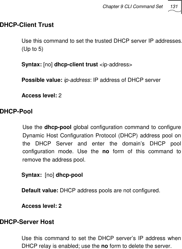 Chapter 9 CLI Command Set 131   DHCP-Client Trust  Use this command to set the trusted DHCP server IP addresses. (Up to 5) Syntax: [no] dhcp-client trust &lt;ip-address&gt; Possible value: ip-address: IP address of DHCP server Access level: 2 DHCP-Pool  Use the dhcp-pool global configuration command to configure Dynamic Host Configuration Protocol (DHCP) address pool on the DHCP Server and enter the domain’s DHCP pool configuration mode. Use the no form of this command to remove the address pool. Syntax:  [no] dhcp-pool Default value: DHCP address pools are not configured. Access level: 2 DHCP-Server Host Use this command to set the DHCP server’s IP address when DHCP relay is enabled; use the no form to delete the server. 