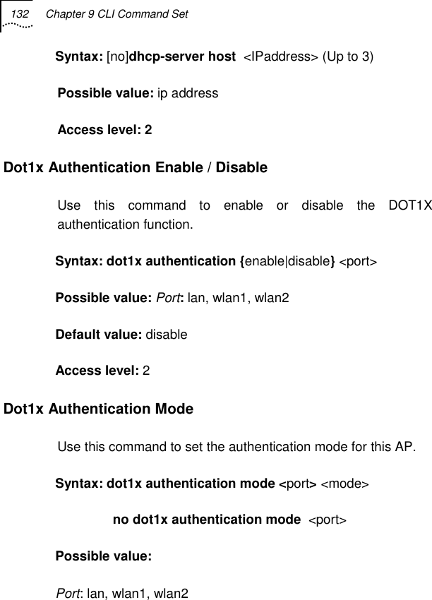 132  Chapter 9 CLI Command Set   Syntax: [no]dhcp-server host  &lt;IPaddress&gt; (Up to 3) Possible value: ip address Access level: 2 Dot1x Authentication Enable / Disable Use this command to enable or disable the DOT1X authentication function. Syntax: dot1x authentication {enable|disable} &lt;port&gt; Possible value: Port: lan, wlan1, wlan2 Default value: disable Access level: 2 Dot1x Authentication Mode Use this command to set the authentication mode for this AP. Syntax: dot1x authentication mode &lt;port&gt; &lt;mode&gt;                no dot1x authentication mode  &lt;port&gt; Possible value:  Port: lan, wlan1, wlan2 