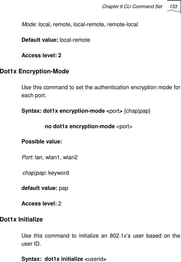 Chapter 9 CLI Command Set 133   Mode: local, remote, local-remote, remote-local Default value: local-remote Access level: 2 Dot1x Encryption-Mode Use this command to set the authentication encryption mode for each port. Syntax: dot1x encryption-mode &lt;port&gt; {chap|pap}                no dot1x encryption-mode &lt;port&gt; Possible value:  Port: lan, wlan1, wlan2 chap|pap: keyword default value: pap Access level: 2 Dot1x Initialize Use this command to initialize an 802.1x’s user based on the user ID. Syntax:  dot1x initialize &lt;userid&gt;  