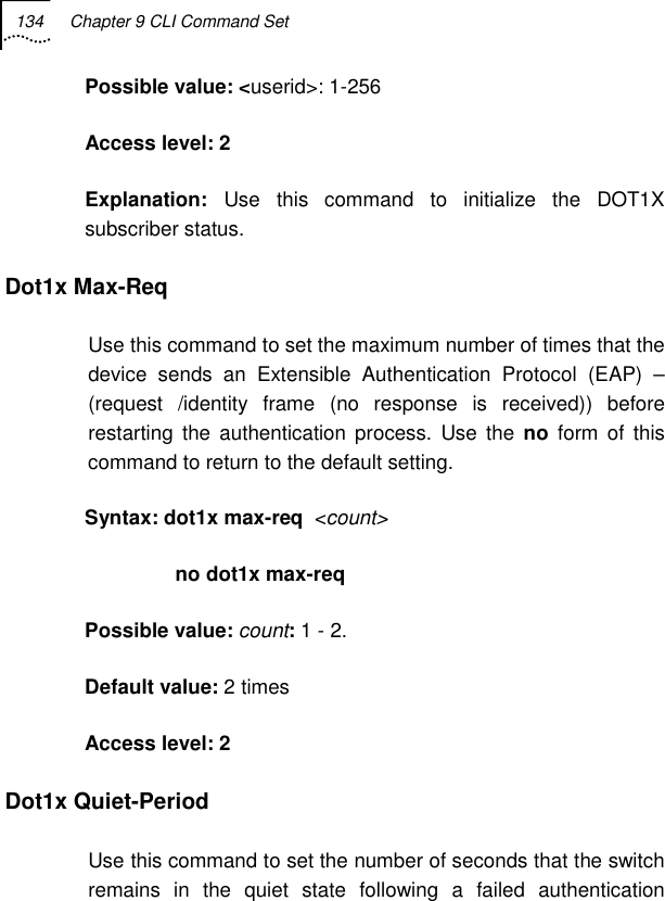 134  Chapter 9 CLI Command Set   Possible value: &lt;userid&gt;: 1-256  Access level: 2 Explanation:  Use this command to initialize the DOT1X subscriber status.  Dot1x Max-Req Use this command to set the maximum number of times that the device sends an Extensible Authentication Protocol (EAP) –(request /identity frame (no response is received)) before restarting the authentication process. Use the no form of this command to return to the default setting. Syntax: dot1x max-req  &lt;count&gt;                 no dot1x max-req Possible value: count: 1 - 2. Default value: 2 times Access level: 2 Dot1x Quiet-Period Use this command to set the number of seconds that the switch remains in the quiet state following a failed authentication 