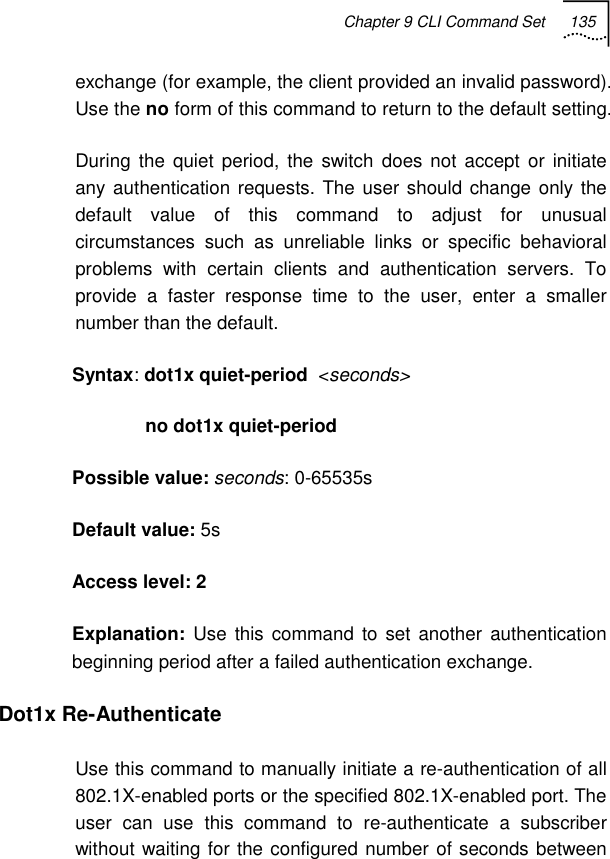 Chapter 9 CLI Command Set 135   exchange (for example, the client provided an invalid password). Use the no form of this command to return to the default setting. During the quiet period, the switch does not accept or initiate any authentication requests. The user should change only the default value of this command to adjust for unusual circumstances such as unreliable links or specific behavioral problems with certain clients and authentication servers. To provide a faster response time to the user, enter a smaller number than the default. Syntax: dot1x quiet-period  &lt;seconds&gt;               no dot1x quiet-period Possible value: seconds: 0-65535s Default value: 5s Access level: 2 Explanation:  Use this command to set another authentication beginning period after a failed authentication exchange. Dot1x Re-Authenticate Use this command to manually initiate a re-authentication of all 802.1X-enabled ports or the specified 802.1X-enabled port. The user can use this command to re-authenticate a subscriber without waiting for the configured number of seconds between 