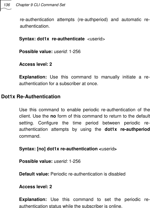 136  Chapter 9 CLI Command Set   re-authentication attempts (re-authperiod) and automatic re-authentication. Syntax: dot1x  re-authenticate  &lt;userid&gt; Possible value: userid: 1-256  Access level: 2 Explanation:  Use this command to manually initiate a re-authentication for a subscriber at once. Dot1x Re-Authentication  Use this command to enable periodic re-authentication of the client. Use the no form of this command to return to the default setting. Configure the time period between periodic re-authentication attempts by using the dot1x re-authperiod command. Syntax: [no] dot1x re-authentication &lt;userid&gt; Possible value: userid: 1-256 Default value: Periodic re-authentication is disabled Access level: 2 Explanation:  Use this command to set the periodic re-authentication status while the subscriber is online. 