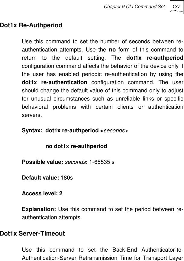 Chapter 9 CLI Command Set 137   Dot1x Re-Authperiod Use this command to set the number of seconds between re-authentication attempts. Use the no form of this command to return to the default setting. The dot1x re-authperiod configuration command affects the behavior of the device only if the user has enabled periodic re-authentication by using the dot1x re-authentication configuration command. The user should change the default value of this command only to adjust for unusual circumstances such as unreliable links or specific behavioral problems with certain clients or authentication servers. Syntax:  dot1x re-authperiod &lt;seconds&gt;                no dot1x re-authperiod Possible value: seconds: 1-65535 s Default value: 180s Access level: 2 Explanation: Use this command to set the period between re-authentication attempts. Dot1x Server-Timeout  Use this command to set the Back-End Authenticator-to-Authentication-Server Retransmission Time for Transport Layer 