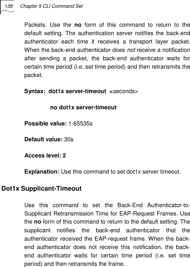 138  Chapter 9 CLI Command Set   Packets. Use the no form of this command to return to the default setting. The authentication server notifies the back-end authenticator each time it receives a transport layer packet. When the back-end authenticator does not receive a notification after sending a packet, the back-end authenticator waits for certain time period (i.e. set time period) and then retransmits the packet.  Syntax:  dot1x server-timeout  &lt;seconds&gt;                 no dot1x server-timeout                  Possible value: 1-65535s Default value: 30s Access level: 2 Explanation: Use this command to set dot1x server timeout. Dot1x Supplicant-Timeout  Use this command to set the Back-End Authenticator-to-Supplicant Retransmission Time for EAP-Request Frames. Use the no form of this command to return to the default setting. The supplicant notifies the back-end authenticator that the authenticator received the EAP-request frame. When the back-end authenticator does not receive this notification, the back-end authenticator waits for certain time period (i.e. set time period) and then retransmits the frame. 