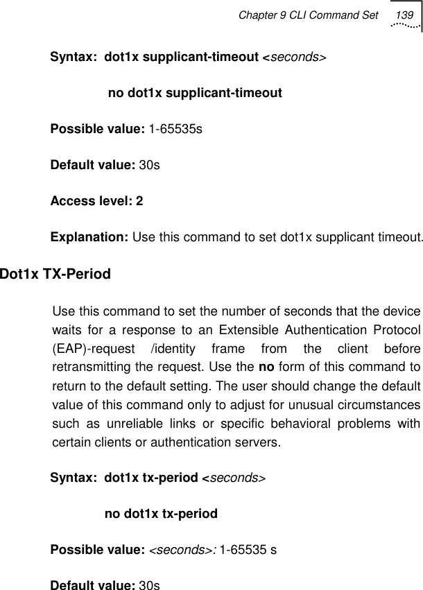 Chapter 9 CLI Command Set 139   Syntax:  dot1x supplicant-timeout &lt;seconds&gt;                 no dot1x supplicant-timeout Possible value: 1-65535s Default value: 30s Access level: 2 Explanation: Use this command to set dot1x supplicant timeout. Dot1x TX-Period Use this command to set the number of seconds that the device waits for a response to an Extensible Authentication Protocol (EAP)-request /identity frame from the client before retransmitting the request. Use the no form of this command to return to the default setting. The user should change the default value of this command only to adjust for unusual circumstances such as unreliable links or specific behavioral problems with certain clients or authentication servers. Syntax:  dot1x tx-period &lt;seconds&gt;                no dot1x tx-period Possible value: &lt;seconds&gt;: 1-65535 s Default value: 30s 