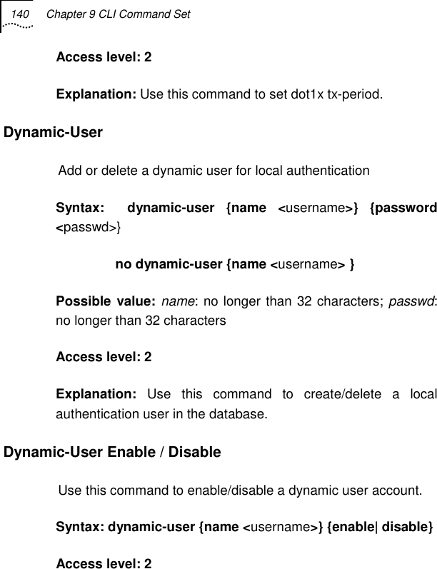 140  Chapter 9 CLI Command Set   Access level: 2 Explanation: Use this command to set dot1x tx-period. Dynamic-User   Add or delete a dynamic user for local authentication Syntax:  dynamic-user {name &lt;username&gt;} {password &lt;passwd&gt;}                 no dynamic-user {name &lt;username&gt; } Possible value: name: no longer than 32 characters; passwd: no longer than 32 characters Access level: 2 Explanation:  Use this command to create/delete a local authentication user in the database. Dynamic-User Enable / Disable Use this command to enable/disable a dynamic user account. Syntax: dynamic-user {name &lt;username&gt;} {enable| disable}  Access level: 2 