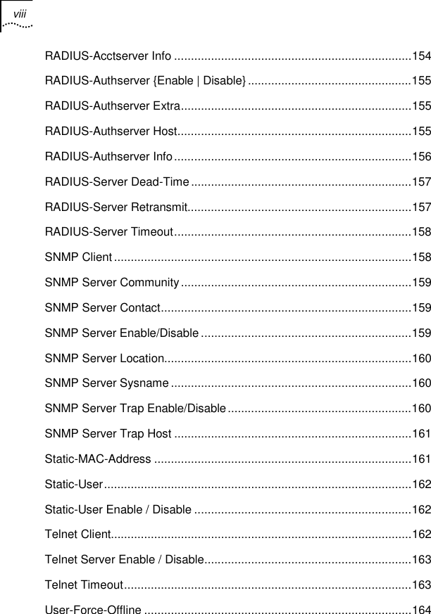 viii    RADIUS-Acctserver Info .......................................................................154 RADIUS-Authserver {Enable | Disable}.................................................155 RADIUS-Authserver Extra.....................................................................155 RADIUS-Authserver Host......................................................................155 RADIUS-Authserver Info.......................................................................156 RADIUS-Server Dead-Time..................................................................157 RADIUS-Server Retransmit...................................................................157 RADIUS-Server Timeout.......................................................................158 SNMP Client.........................................................................................158 SNMP Server Community.....................................................................159 SNMP Server Contact...........................................................................159 SNMP Server Enable/Disable ...............................................................159 SNMP Server Location..........................................................................160 SNMP Server Sysname........................................................................160 SNMP Server Trap Enable/Disable.......................................................160 SNMP Server Trap Host .......................................................................161 Static-MAC-Address .............................................................................161 Static-User............................................................................................162 Static-User Enable / Disable .................................................................162 Telnet Client..........................................................................................162 Telnet Server Enable / Disable..............................................................163 Telnet Timeout......................................................................................163 User-Force-Offline ................................................................................164 