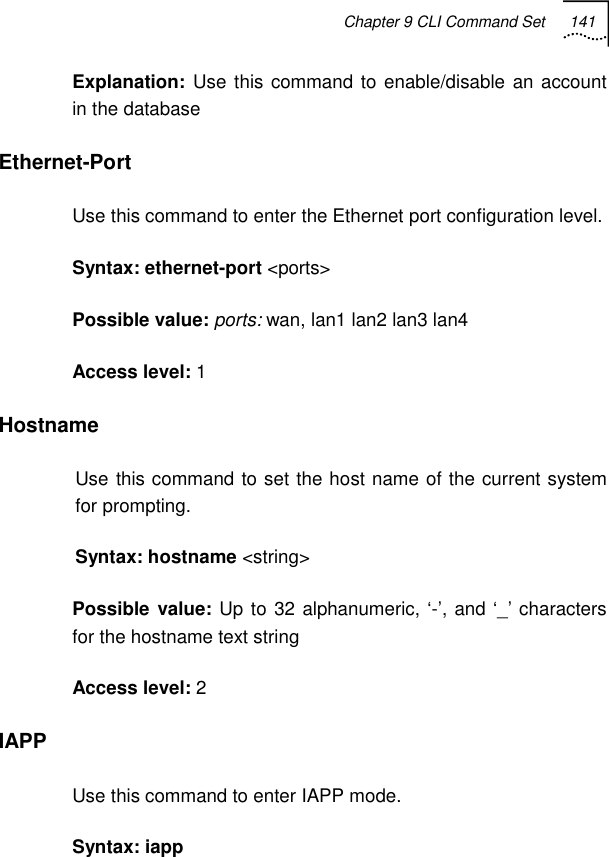 Chapter 9 CLI Command Set 141   Explanation:  Use this command to enable/disable an account in the database Ethernet-Port Use this command to enter the Ethernet port configuration level. Syntax: ethernet-port &lt;ports&gt;  Possible value: ports: wan, lan1 lan2 lan3 lan4 Access level: 1 Hostname Use this command to set the host name of the current system for prompting. Syntax: hostname &lt;string&gt; Possible value: Up to 32 alphanumeric, ‘-’, and ‘_’ characters for the hostname text string Access level: 2 IAPP Use this command to enter IAPP mode. Syntax: iapp 