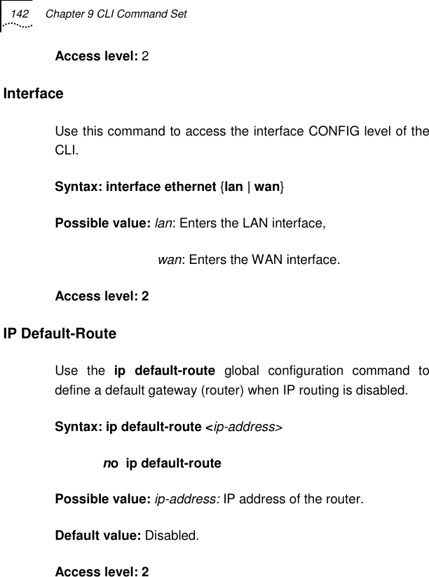 142  Chapter 9 CLI Command Set   Access level: 2 Interface  Use this command to access the interface CONFIG level of the CLI.  Syntax: interface ethernet {lan | wan} Possible value: lan: Enters the LAN interface,                              wan: Enters the WAN interface. Access level: 2 IP Default-Route  Use the ip default-route global configuration command to define a default gateway (router) when IP routing is disabled. Syntax: ip default-route &lt;ip-address&gt;              no  ip default-route Possible value: ip-address: IP address of the router. Default value: Disabled. Access level: 2 