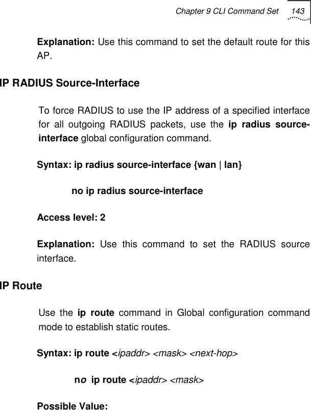 Chapter 9 CLI Command Set 143   Explanation: Use this command to set the default route for this AP. IP RADIUS Source-Interface To force RADIUS to use the IP address of a specified interface for all outgoing RADIUS packets, use the ip radius source-interface global configuration command. Syntax: ip radius source-interface {wan | lan}              no ip radius source-interface Access level: 2 Explanation:  Use this command to set the RADIUS source interface. IP Route  Use the ip route command in Global configuration command mode to establish static routes. Syntax: ip route &lt;ipaddr&gt; &lt;mask&gt; &lt;next-hop&gt;                 no  ip route &lt;ipaddr&gt; &lt;mask&gt; Possible Value: 