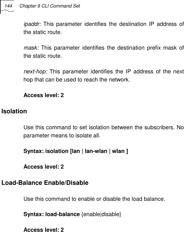 144  Chapter 9 CLI Command Set   ipaddr: This parameter identifies the destination IP address of the static route. mask: This parameter identifies the destination prefix mask of the static route. next-hop: This parameter identifies the IP address of the next hop that can be used to reach the network. Access level: 2 Isolation Use this command to set isolation between the subscribers. No parameter means to isolate all. Syntax: isolation [lan | lan-wlan | wlan ]  Access level: 2 Load-Balance Enable/Disable Use this command to enable or disable the load balance. Syntax: load-balance {enable|disable} Access level: 2 