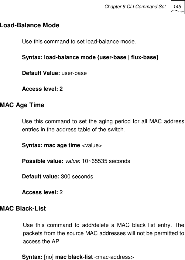 Chapter 9 CLI Command Set 145   Load-Balance Mode Use this command to set load-balance mode. Syntax: load-balance mode {user-base | flux-base} Default Value: user-base Access level: 2 MAC Age Time Use this command to set the aging period for all MAC address entries in the address table of the switch. Syntax: mac age time &lt;value&gt;  Possible value: value: 10~65535 seconds Default value: 300 seconds Access level: 2 MAC Black-List Use this command to add/delete a MAC black list entry. The packets from the source MAC addresses will not be permitted to access the AP. Syntax: [no] mac black-list &lt;mac-address&gt; 