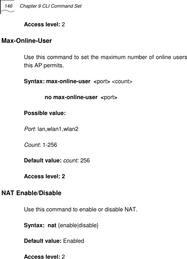 146  Chapter 9 CLI Command Set   Access level: 2 Max-Online-User  Use this command to set the maximum number of online users this AP permits.  Syntax: max-online-user  &lt;port&gt; &lt;count&gt;              no max-online-user  &lt;port&gt; Possible value:  Port: lan,wlan1,wlan2 Count: 1-256 Default value: count: 256 Access level: 2 NAT Enable/Disable Use this command to enable or disable NAT. Syntax:  nat {enable|disable} Default value: Enabled Access level: 2 