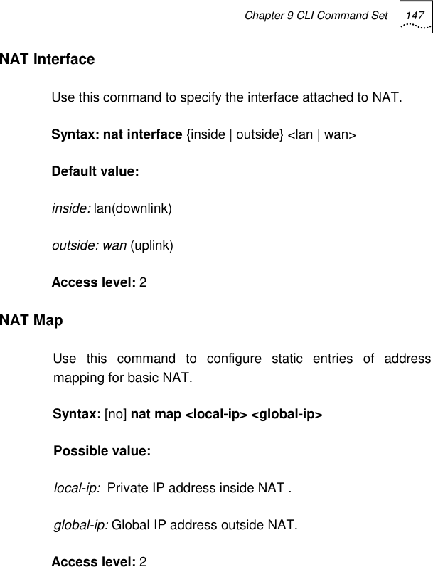 Chapter 9 CLI Command Set 147   NAT Interface  Use this command to specify the interface attached to NAT. Syntax: nat interface {inside | outside} &lt;lan | wan&gt; Default value:  inside: lan(downlink) outside: wan (uplink) Access level: 2 NAT Map Use this command to configure static entries of address mapping for basic NAT. Syntax: [no] nat map &lt;local-ip&gt; &lt;global-ip&gt; Possible value:  local-ip:  Private IP address inside NAT .  global-ip: Global IP address outside NAT.  Access level: 2 