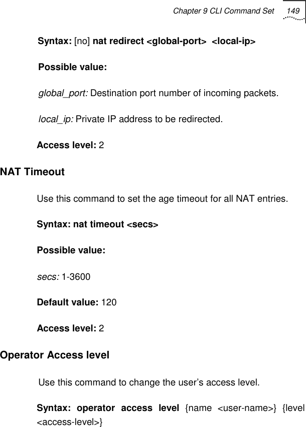 Chapter 9 CLI Command Set 149   Syntax: [no] nat redirect &lt;global-port&gt;  &lt;local-ip&gt; Possible value:  global_port: Destination port number of incoming packets. local_ip: Private IP address to be redirected. Access level: 2 NAT Timeout Use this command to set the age timeout for all NAT entries. Syntax: nat timeout &lt;secs&gt; Possible value:  secs: 1-3600 Default value: 120 Access level: 2 Operator Access level Use this command to change the user’s access level. Syntax: operator access level {name &lt;user-name&gt;} {level &lt;access-level&gt;} 