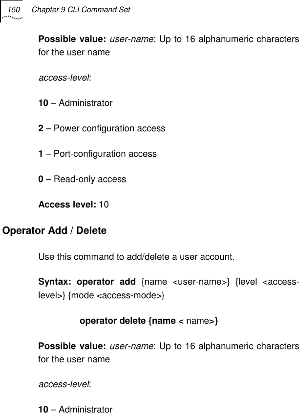 150  Chapter 9 CLI Command Set   Possible value: user-name: Up to 16 alphanumeric characters for the user name access-level:  10 – Administrator 2 – Power configuration access 1 – Port-configuration access 0 – Read-only access Access level: 10 Operator Add / Delete Use this command to add/delete a user account. Syntax: operator add {name &lt;user-name&gt;} {level &lt;access-level&gt;} {mode &lt;access-mode&gt;}                  operator delete {name &lt; name&gt;} Possible value: user-name: Up to 16 alphanumeric characters for the user name access-level: 10 – Administrator 