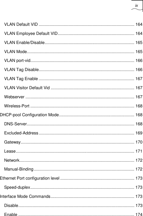 ix   VLAN Default VID ................................................................................ 164 VLAN Employee Default VID................................................................ 164 VLAN Enable/Disable........................................................................... 165 VLAN Mode.......................................................................................... 165 VLAN port-vid....................................................................................... 166 VLAN Tag Disable................................................................................ 166 VLAN Tag Enable ................................................................................ 167 VLAN Visitor Default Vid ...................................................................... 167 Webserver ........................................................................................... 167 Wireless-Port ....................................................................................... 168 DHCP-pool Configuration Mode............................................................... 168 DNS-Server.......................................................................................... 168 Excluded-Address................................................................................ 169 Gateway............................................................................................... 170 Lease................................................................................................... 171 Network................................................................................................ 172 Manual-Binding.................................................................................... 172 Ethernet Port configuration level .............................................................. 173 Speed-duplex....................................................................................... 173 Interface Mode Commands...................................................................... 173 Disable................................................................................................. 173 Enable ................................................................................................. 174 