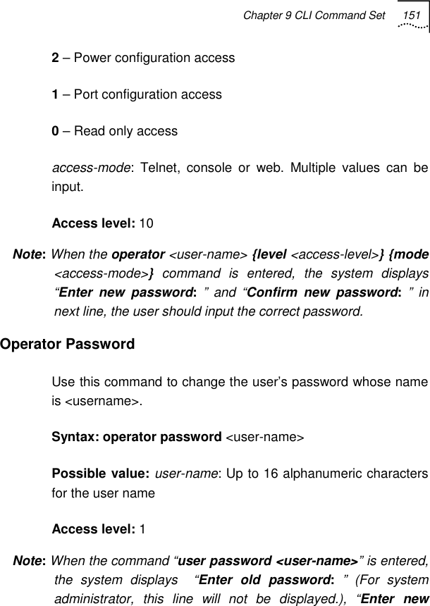 Chapter 9 CLI Command Set 151   2 – Power configuration access 1 – Port configuration access 0 – Read only access access-mode: Telnet, console or web. Multiple values can be input. Access level: 10 Note: When the operator &lt;user-name&gt; {level &lt;access-level&gt;} {mode &lt;access-mode&gt;}  command is entered, the system displays “Enter new password: ” and “Confirm new password: ” in next line, the user should input the correct password. Operator Password Use this command to change the user’s password whose name is &lt;username&gt;. Syntax: operator password &lt;user-name&gt; Possible value: user-name: Up to 16 alphanumeric characters for the user name Access level: 1 Note: When the command “user password &lt;user-name&gt;” is entered, the system displays  “Enter old password: ” (For system administrator, this line will not be displayed.), “Enter new 